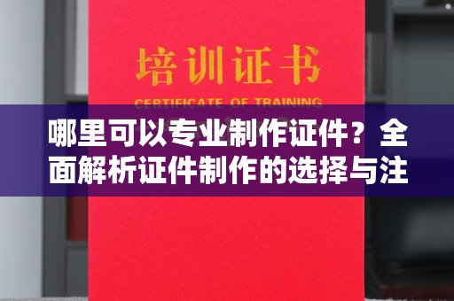 崇仁哪里可以专业制作证件？全面解析证件制作的选择与注意事项