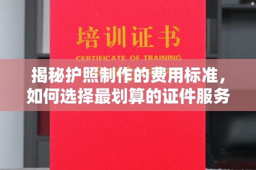 崇仁揭秘护照制作的费用标准，如何选择最划算的证件服务？